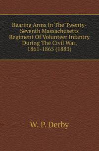Bearing Arms In The Twenty-Seventh Massachusetts Regiment Of Volunteer Infantry During The Civil War, 1861-1865 (1883)