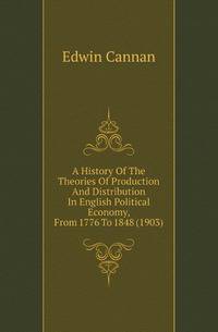 A History Of The Theories Of Production And Distribution In English Political Economy, From 1776 To 1848 (1903)