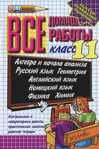Все домашние работы. 11 класс: Алгебра и начала анализа, русский язык, геометрия, английский язык, немецкий язык, физика, химия. Контрольные и лабораторные работы, практические занятия, рабочие тетради