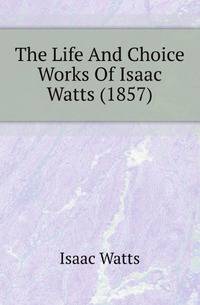 The Life And Choice Works Of Isaac Watts (1857)