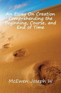 An Essay On Creation Comprehending the Beginning, Course, and End of Time