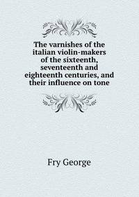 The Varnishes of the Italian Violin-Makers of the Sixteenth, Seventeenth and Eighteenth Centuries, and Their Influence On Tone