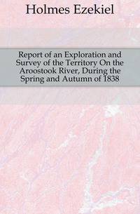 Report of an Exploration and Survey of the Territory On the Aroostook River, During the Spring and Autumn of 1838