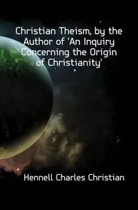 Christian Theism, by the Author of 'An Inquiry Concerning the Origin of Christianity'.