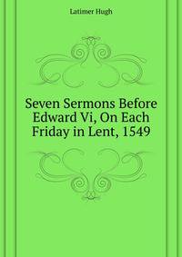 Seven Sermons Before Edward Vi, On Each Friday in Lent, 1549 ...