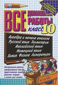 Все домашние работы. 10 класс. Алгебра и начала анализа. Русский язык. Геометрия. Английский язык. Немецкий язык. Физика. Химия: Контрольные и лабораторные работы, практические занятия, рабочие тетради и книги для чтения