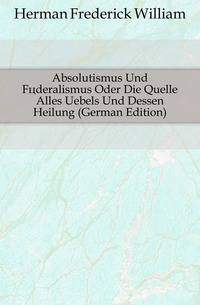 Absolutismus Und Foederalismus Oder Die Quelle Alles Uebels Und Dessen Heilung (German Edition)