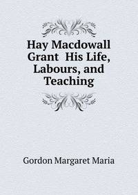Hay Macdowall Grant ... His Life, Labours, and Teaching