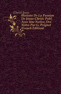 Histoire De La Passion De Jesus-Christ, Publ. Avec Une Notice, Des Notes Par G. Peignot (French Edition)