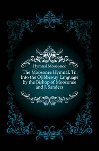 The Moosonee Hymnal, Tr. Into the Ojibbeway Language by the Bishop of Moosonee and J. Sanders