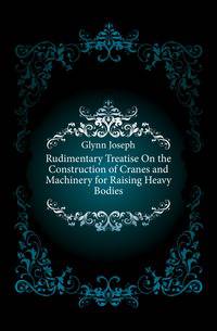 Rudimentary Treatise On the Construction of Cranes and Machinery for Raising Heavy Bodies