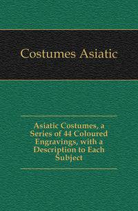 Asiatic Costumes, a Series of 44 Coloured Engravings, with a Description to Each Subject