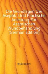 Die Grundlagen Der Aseptik, Und Practische Anleitung Zur Aseptischen Wundbehandlung (German Edition)