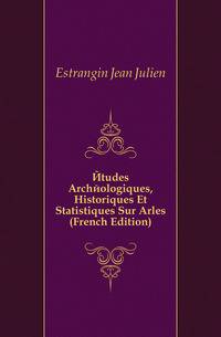 Etudes Archeologiques, Historiques Et Statistiques Sur Arles (French Edition)