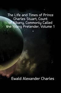 The Life and Times of Prince Charles Stuart, Count of Albany, Commonly Called the Young Pretender, Volume 1