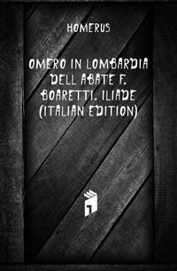 Omero in Lombardia Dell'abate F. Boaretti. Iliade (Italian Edition)