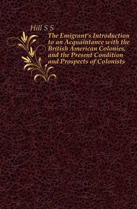 The Emigrant's Introduction to an Acquaintance with the British American Colonies, and the Present Condition and Prospects of Colonists