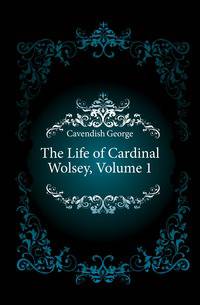 The Life of Cardinal Wolsey, Volume 1