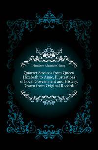 Quarter Sessions from Queen Elizabeth to Anne, Illustrations of Local Government and History, Drawn from Original Records