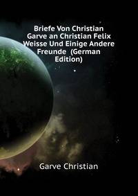 Briefe Von Christian Garve an Christian Felix Weisse Und Einige Andere Freunde ... (German Edition)