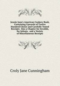 Jennie June's American Cookery Book, Containing Upwards of Twelve Hundred Choice and Carefully Tested Receipts... Also a Chapter for Invalids, for Infants,... and a Variety of Miscellaneous Receipts...