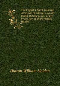 The English Church from the Accession of Charles I. to the Death of Anne (1625-1714) by the Rev. William Holden Hutton...