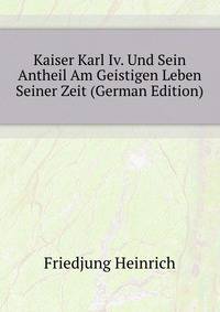 Kaiser Karl Iv. Und Sein Antheil Am Geistigen Leben Seiner Zeit (German Edition)