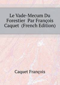 Le Vade-Mecum Du Forestier ... Par Francois Caquet ... (French Edition)