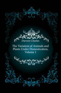 The Variation of Animals and Plants Under Domestication, Volume 1