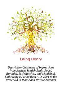 Descriptive Catalogue of Impressions from Ancient Scotish Seals, Royal, Baronial, Ecclesiastical, and Municipal, Embracing a Period from A.D. 1094 to the ... Preserved in Public and Private Archives