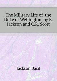 The Military Life of ... the Duke of Wellington, by B. Jackson and C.R. Scott