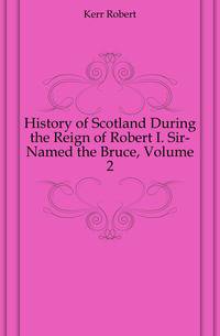 History of Scotland During the Reign of Robert I. Sir-Named the Bruce, Volume 2
