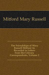 The Friendships of Mary Russell Mitford As Recorded in Letters from Her Literary Correspondents, Volume 2
