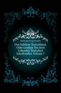 Das Gelehrte Teutschland, Oder Lexikon Der Jetzt Lebenden Teutschen Schriftsteller, Volume 7