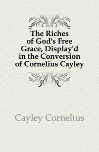 The Riches of God's Free Grace, Display'd in the Conversion of Cornelius Cayley