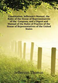 Constitution, Jefferson's Manual, the Rules of the House of Representatives of the... Congress, and a Digest and Manual of the Rules of Practice of the House of Representatives of the United States