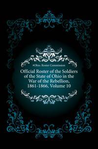 Official Roster of the Soldiers of the State of Ohio in the War of the Rebellion, 1861-1866, Volume 10