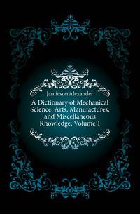 A Dictionary of Mechanical Science, Arts, Manufactures, and Miscellaneous Knowledge, Volume 1