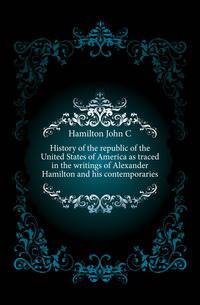 History of the republic of the United States of America as traced in the writings of Alexander Hamilton and his contemporaries