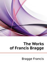 The Works of Francis Bragge ...