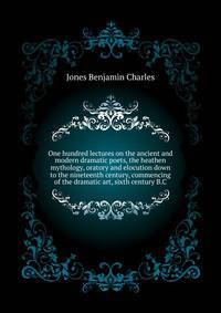 One hundred lectures on the ancient and modern dramatic poets, the heathen mythology, oratory and elocution down to the nineteenth century, commencing ... of the dramatic art, sixth century B.C