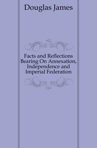 Facts and Reflections Bearing On Annexation, Independence and Imperial Federation