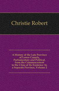 A History of the Late Province of Lower Canada, Parliamentary and Political, from the Commencement to the Close of Its Existence As a Separate Province, Volume 2