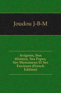 Avignon, Son Histoire, Ses Papes, Ses Monumens Et Ses Environs (French Edition)