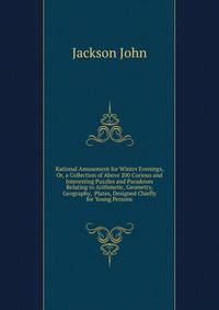 Rational Amusement for Winter Evenings, Or, a Collection of Above 200 Curious and Interesting Puzzles and Paradoxes Relating to Arithmetic, Geometry, Geography, ... Plates, Designed Chiefly for Young Persons