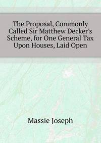 The Proposal, Commonly Called Sir Matthew Decker's Scheme, for One General Tax Upon Houses, Laid Open...