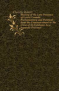 History of the Late Province of Lower Canada Parliamentary and Political from the Commencement to the Close of Its Existence As a Separate Province
