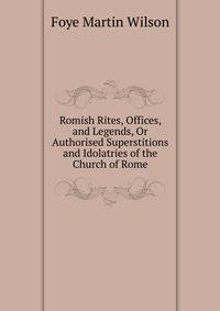 Romish Rites, Offices, and Legends, Or Authorised Superstitions and Idolatries of the Church of Rome ...