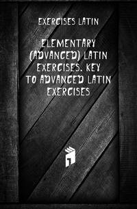 Elementary (Advanced) Latin Exercises. Key to Advanced Latin Exercises