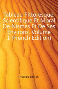 Tableau Pittoresque, Scientifique Et Moral De Nismes Et De Ses Environs, Volume 1 (French Edition)